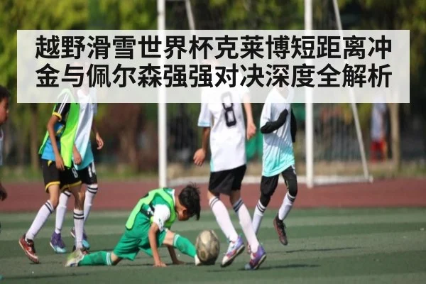 越野滑雪世界杯克莱博短距离冲金与佩尔森强强对决深度全解析