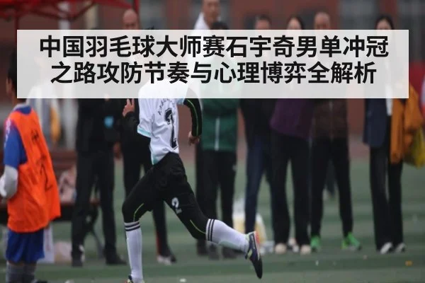 中国羽毛球大师赛石宇奇男单冲冠之路攻防节奏与心理博弈全解析